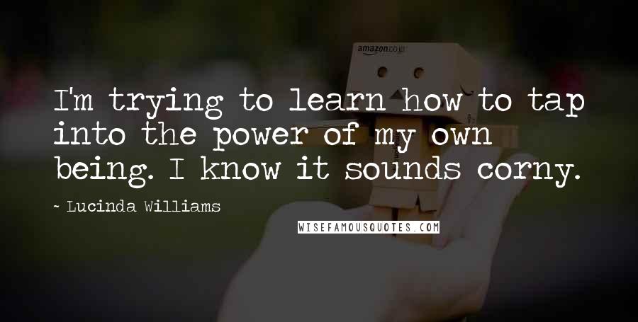 Lucinda Williams Quotes: I'm trying to learn how to tap into the power of my own being. I know it sounds corny.