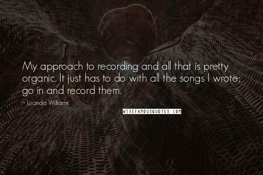 Lucinda Williams Quotes: My approach to recording and all that is pretty organic. It just has to do with all the songs I wrote; go in and record them.