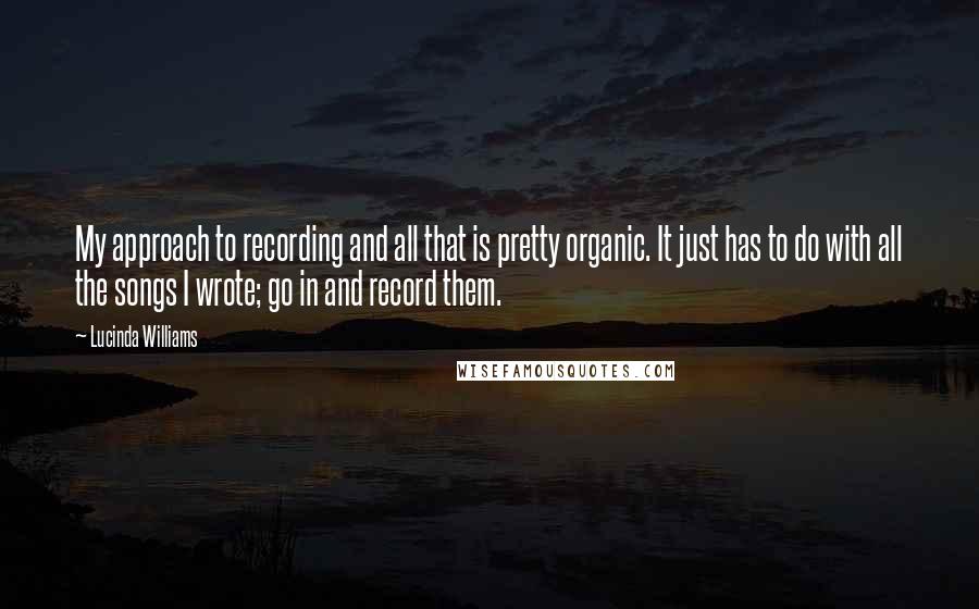 Lucinda Williams Quotes: My approach to recording and all that is pretty organic. It just has to do with all the songs I wrote; go in and record them.