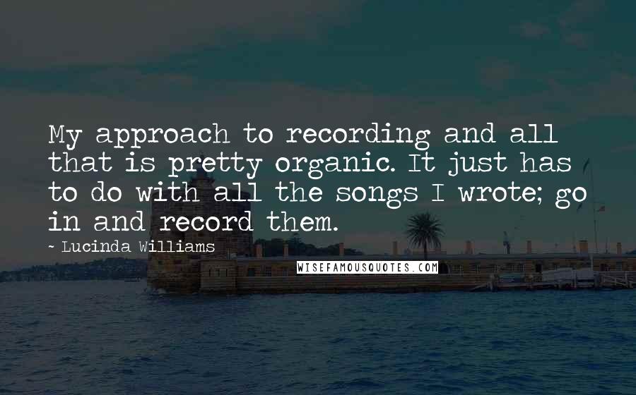 Lucinda Williams Quotes: My approach to recording and all that is pretty organic. It just has to do with all the songs I wrote; go in and record them.