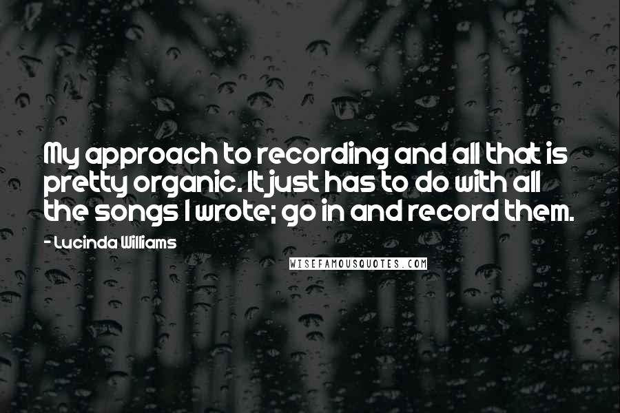Lucinda Williams Quotes: My approach to recording and all that is pretty organic. It just has to do with all the songs I wrote; go in and record them.