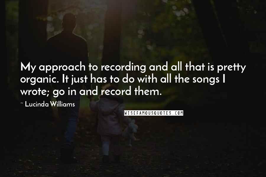 Lucinda Williams Quotes: My approach to recording and all that is pretty organic. It just has to do with all the songs I wrote; go in and record them.