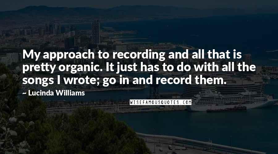 Lucinda Williams Quotes: My approach to recording and all that is pretty organic. It just has to do with all the songs I wrote; go in and record them.