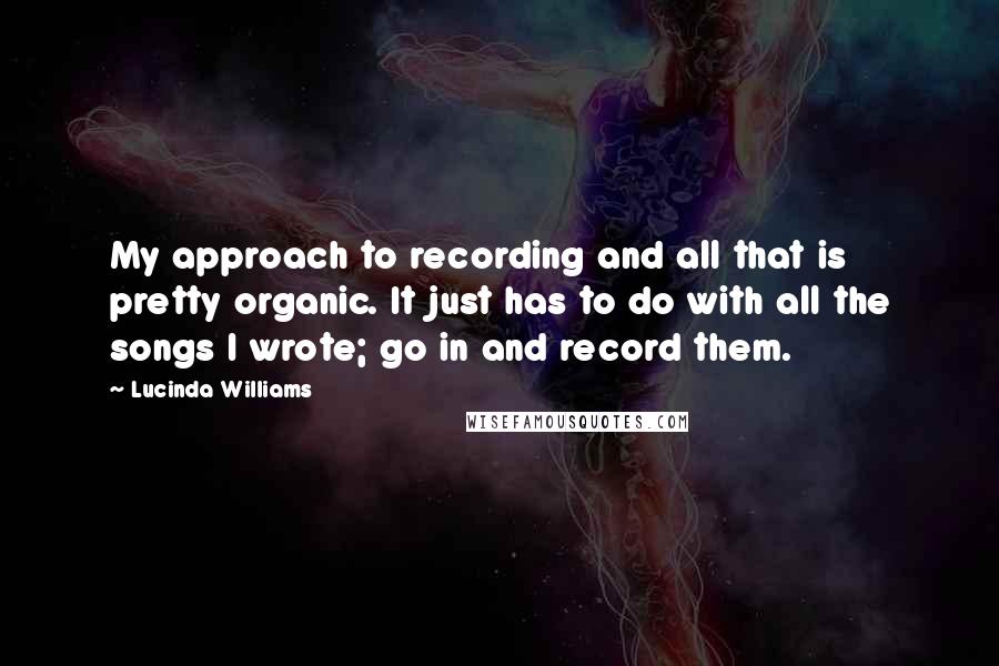 Lucinda Williams Quotes: My approach to recording and all that is pretty organic. It just has to do with all the songs I wrote; go in and record them.