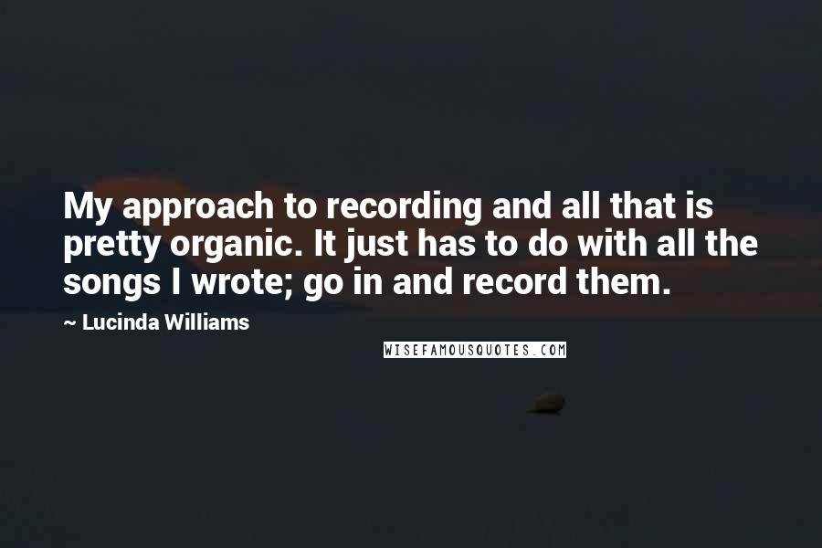 Lucinda Williams Quotes: My approach to recording and all that is pretty organic. It just has to do with all the songs I wrote; go in and record them.