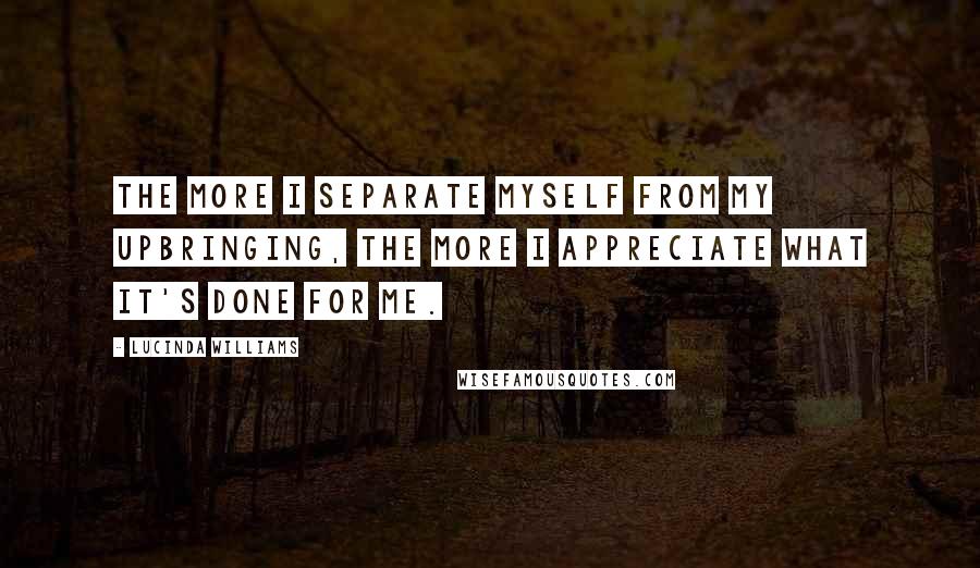 Lucinda Williams Quotes: The more I separate myself from my upbringing, the more I appreciate what it's done for me.