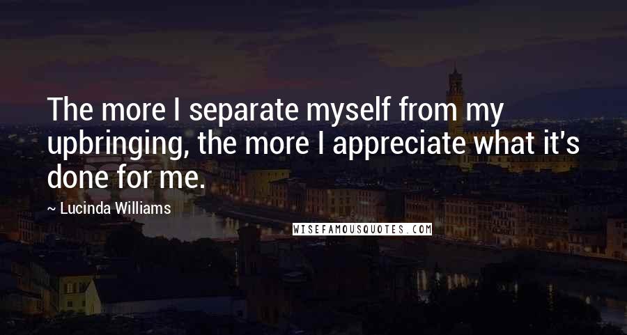 Lucinda Williams Quotes: The more I separate myself from my upbringing, the more I appreciate what it's done for me.