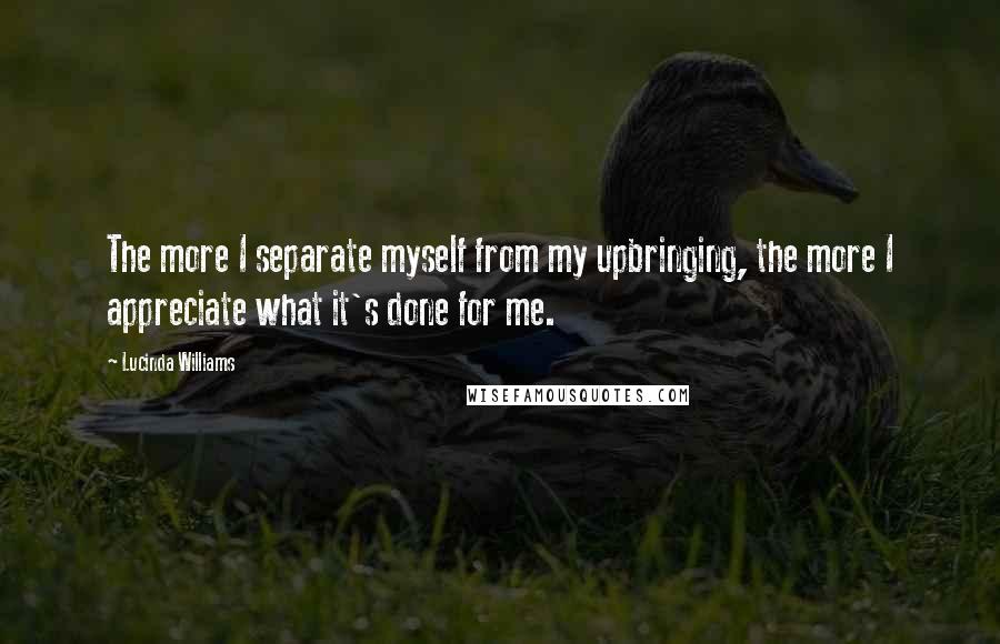 Lucinda Williams Quotes: The more I separate myself from my upbringing, the more I appreciate what it's done for me.