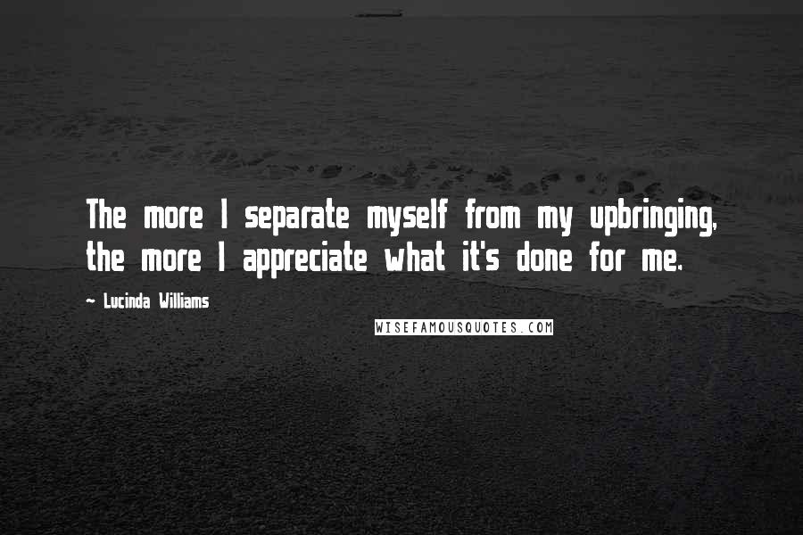 Lucinda Williams Quotes: The more I separate myself from my upbringing, the more I appreciate what it's done for me.