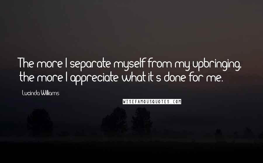 Lucinda Williams Quotes: The more I separate myself from my upbringing, the more I appreciate what it's done for me.