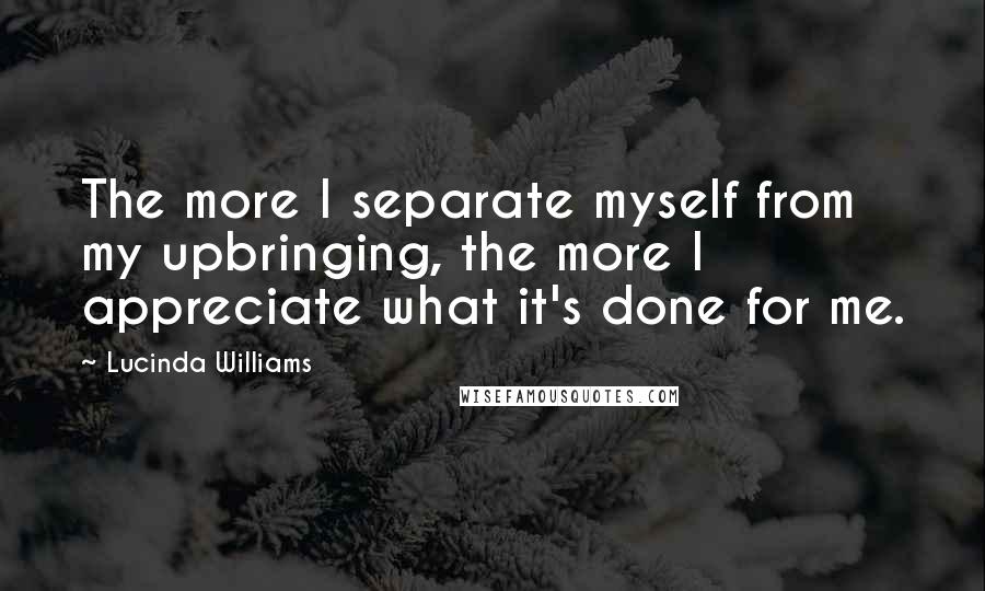 Lucinda Williams Quotes: The more I separate myself from my upbringing, the more I appreciate what it's done for me.