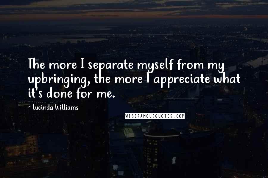 Lucinda Williams Quotes: The more I separate myself from my upbringing, the more I appreciate what it's done for me.