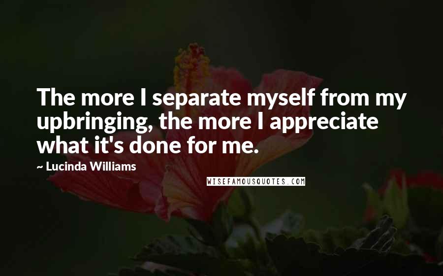 Lucinda Williams Quotes: The more I separate myself from my upbringing, the more I appreciate what it's done for me.