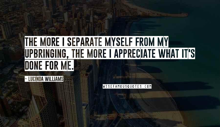 Lucinda Williams Quotes: The more I separate myself from my upbringing, the more I appreciate what it's done for me.