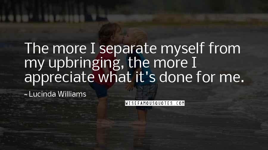 Lucinda Williams Quotes: The more I separate myself from my upbringing, the more I appreciate what it's done for me.