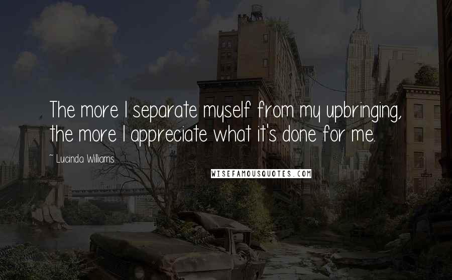 Lucinda Williams Quotes: The more I separate myself from my upbringing, the more I appreciate what it's done for me.