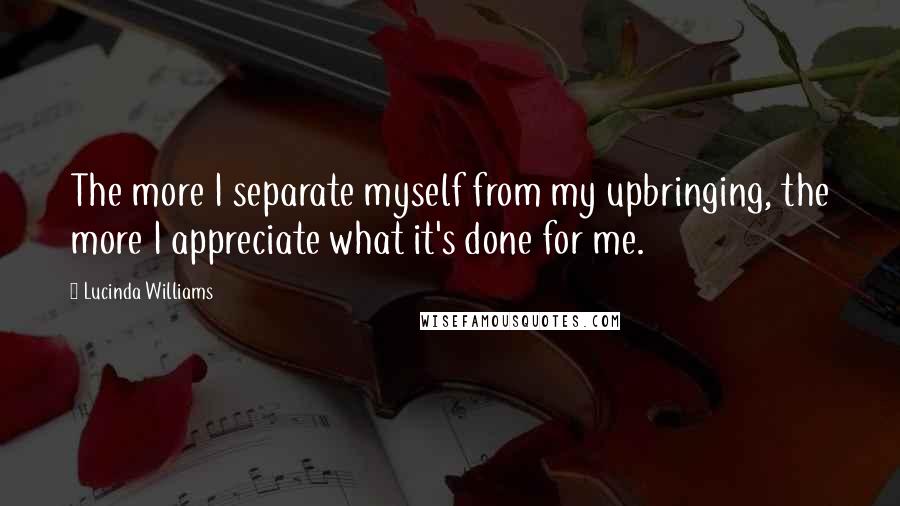 Lucinda Williams Quotes: The more I separate myself from my upbringing, the more I appreciate what it's done for me.