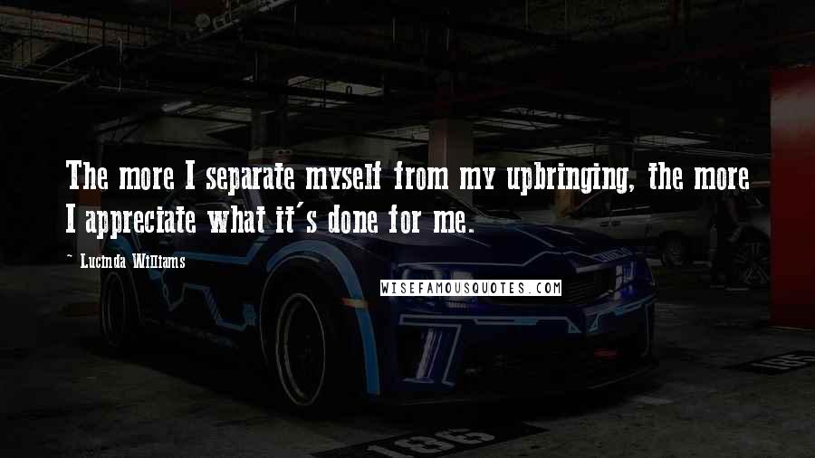 Lucinda Williams Quotes: The more I separate myself from my upbringing, the more I appreciate what it's done for me.