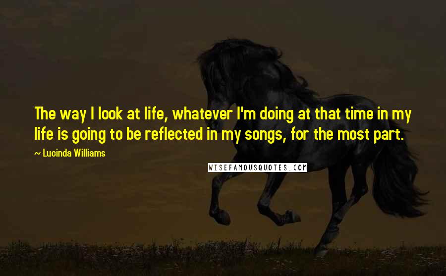 Lucinda Williams Quotes: The way I look at life, whatever I'm doing at that time in my life is going to be reflected in my songs, for the most part.