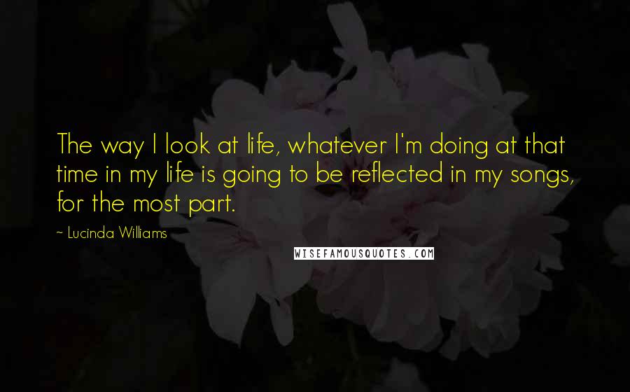 Lucinda Williams Quotes: The way I look at life, whatever I'm doing at that time in my life is going to be reflected in my songs, for the most part.