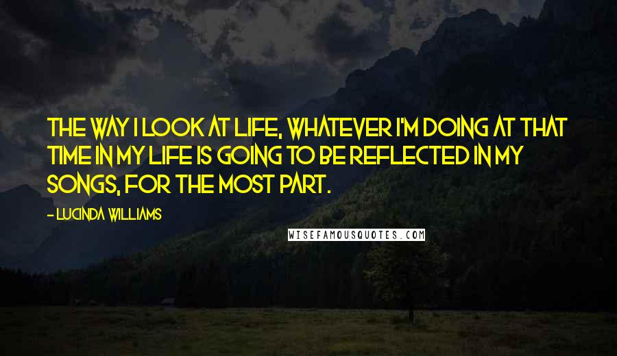 Lucinda Williams Quotes: The way I look at life, whatever I'm doing at that time in my life is going to be reflected in my songs, for the most part.