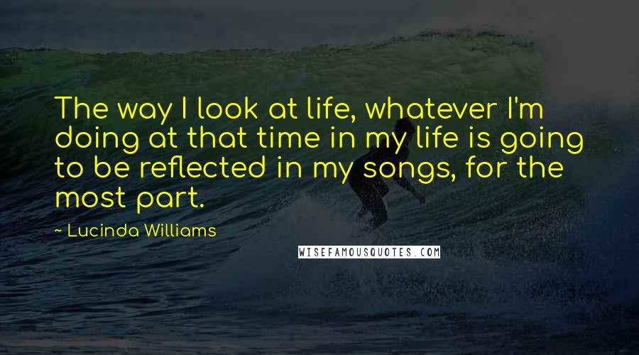 Lucinda Williams Quotes: The way I look at life, whatever I'm doing at that time in my life is going to be reflected in my songs, for the most part.