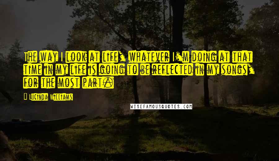 Lucinda Williams Quotes: The way I look at life, whatever I'm doing at that time in my life is going to be reflected in my songs, for the most part.