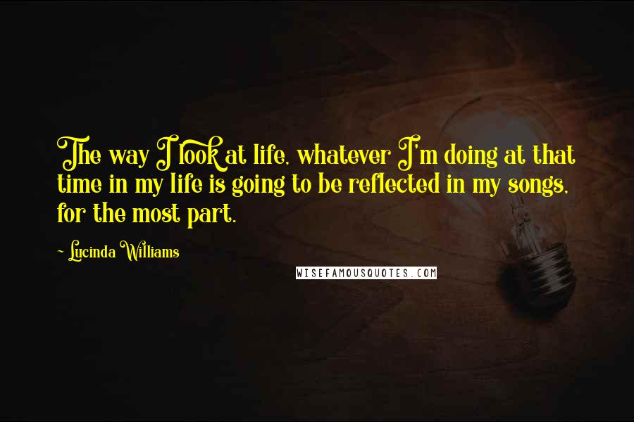 Lucinda Williams Quotes: The way I look at life, whatever I'm doing at that time in my life is going to be reflected in my songs, for the most part.