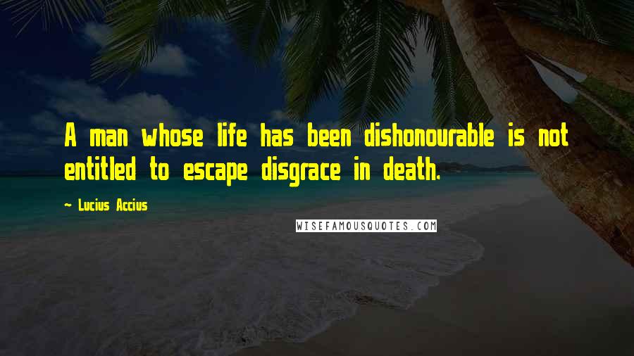 Lucius Accius Quotes: A man whose life has been dishonourable is not entitled to escape disgrace in death.