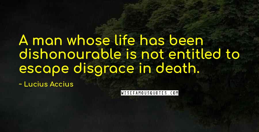 Lucius Accius Quotes: A man whose life has been dishonourable is not entitled to escape disgrace in death.