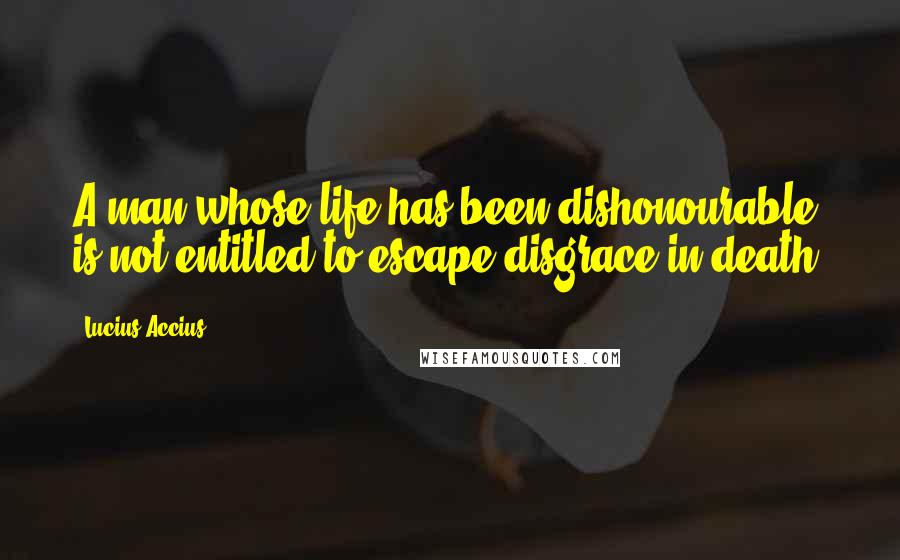 Lucius Accius Quotes: A man whose life has been dishonourable is not entitled to escape disgrace in death.