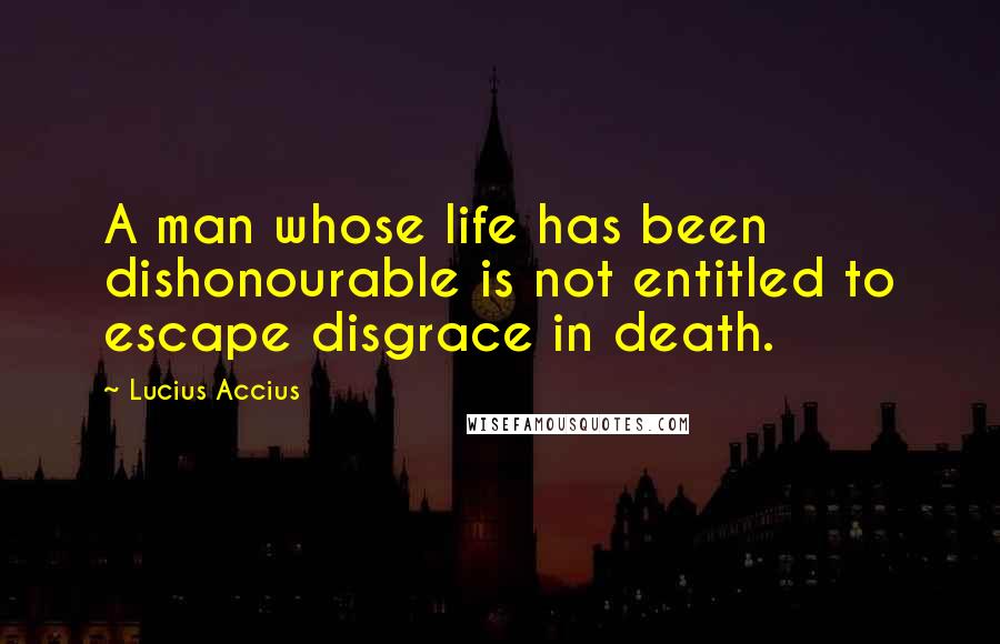 Lucius Accius Quotes: A man whose life has been dishonourable is not entitled to escape disgrace in death.