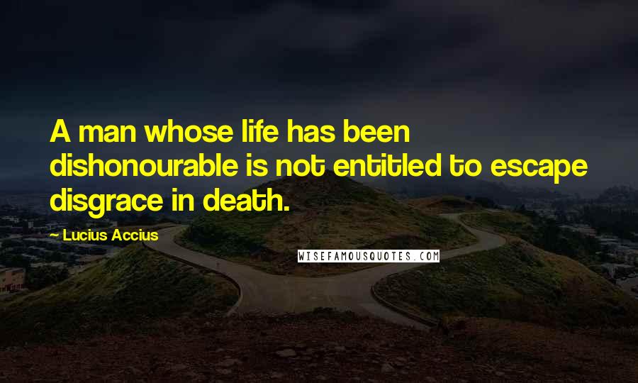 Lucius Accius Quotes: A man whose life has been dishonourable is not entitled to escape disgrace in death.