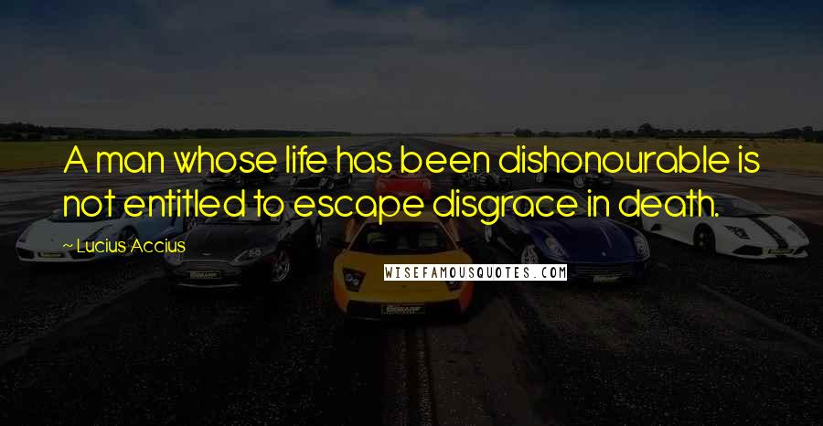 Lucius Accius Quotes: A man whose life has been dishonourable is not entitled to escape disgrace in death.