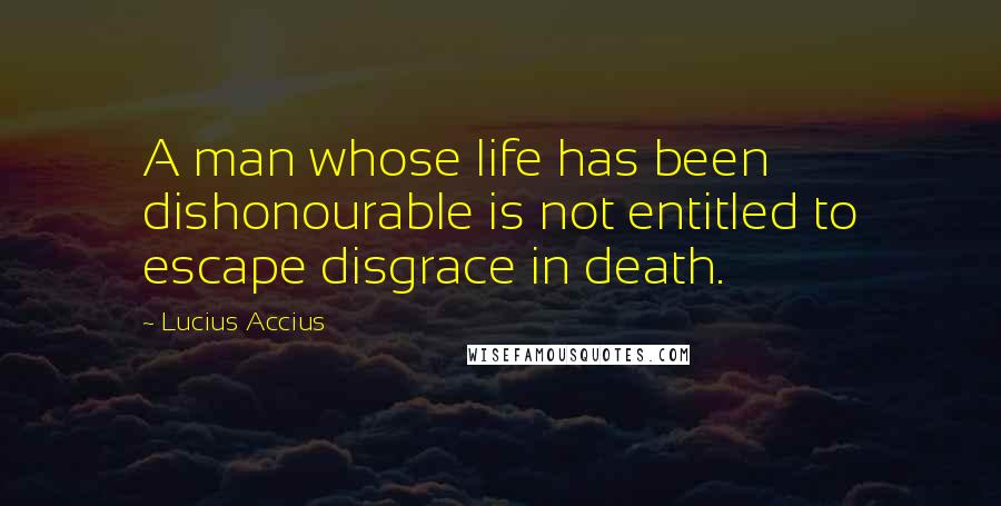 Lucius Accius Quotes: A man whose life has been dishonourable is not entitled to escape disgrace in death.