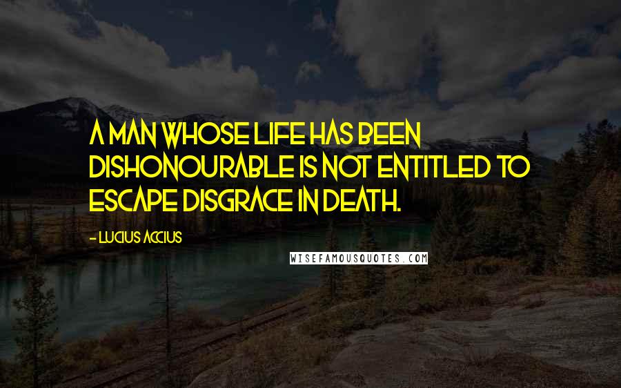 Lucius Accius Quotes: A man whose life has been dishonourable is not entitled to escape disgrace in death.