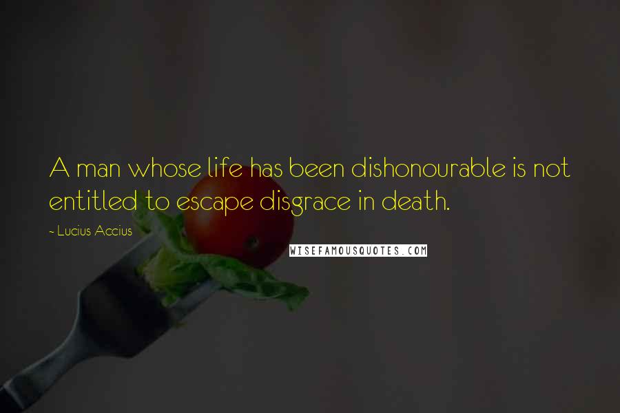 Lucius Accius Quotes: A man whose life has been dishonourable is not entitled to escape disgrace in death.