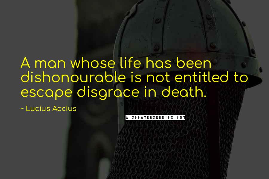 Lucius Accius Quotes: A man whose life has been dishonourable is not entitled to escape disgrace in death.