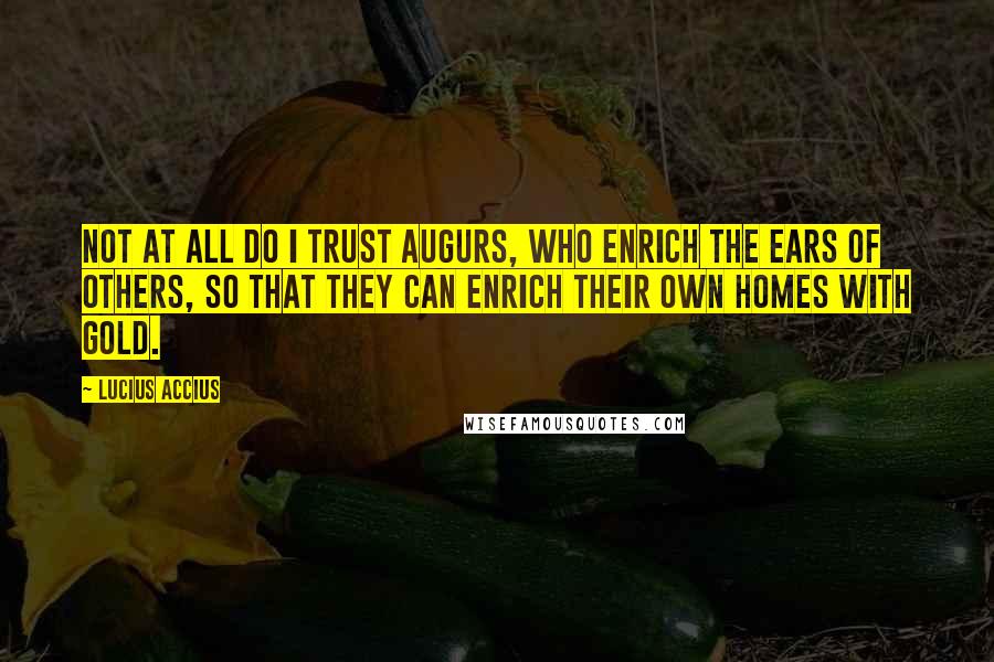 Lucius Accius Quotes: Not at all do I trust augurs, who enrich the ears of others, so that they can enrich their own homes with gold.