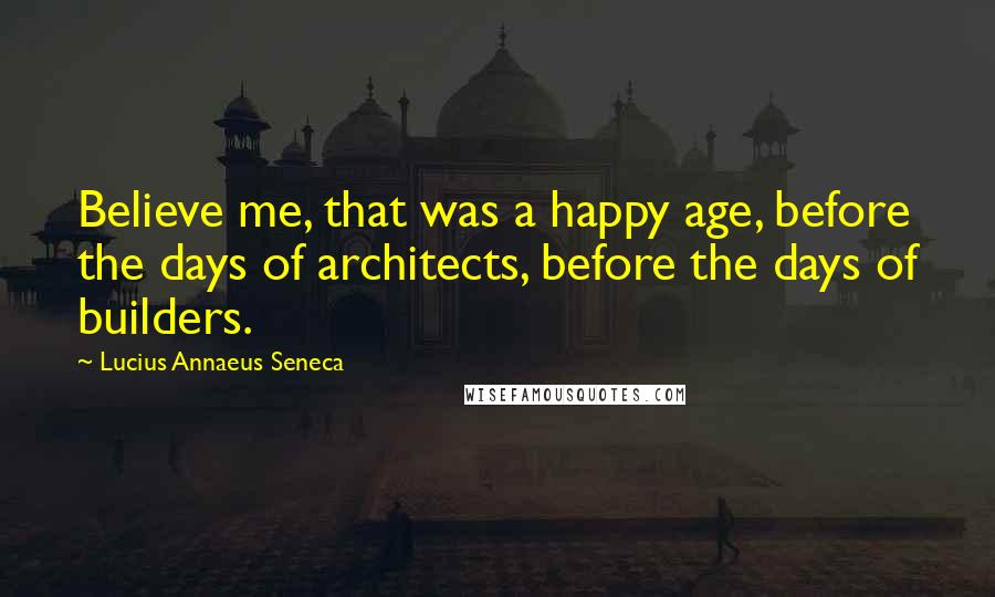 Lucius Annaeus Seneca Quotes: Believe me, that was a happy age, before the days of architects, before the days of builders.