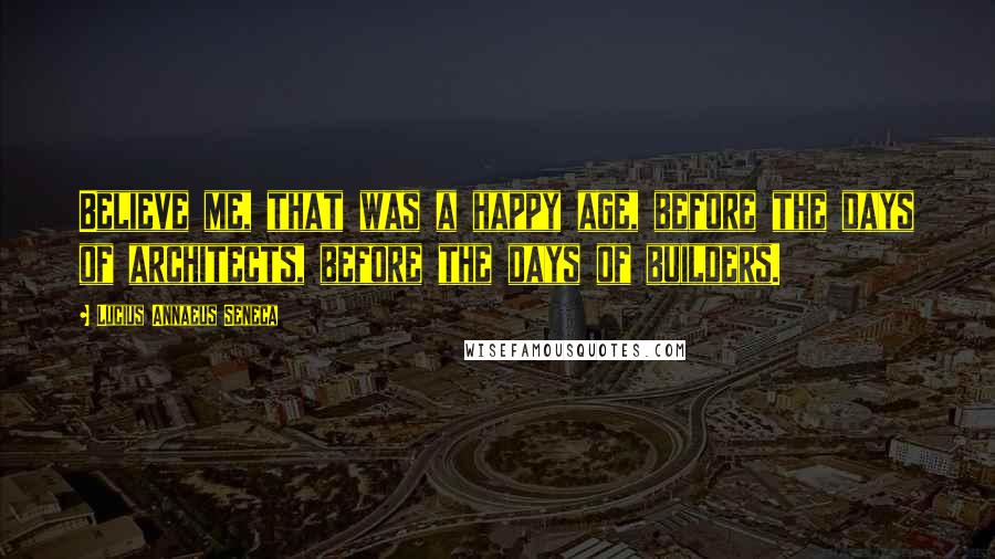Lucius Annaeus Seneca Quotes: Believe me, that was a happy age, before the days of architects, before the days of builders.