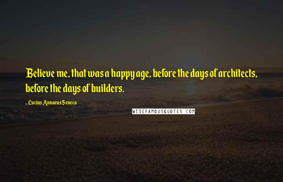 Lucius Annaeus Seneca Quotes: Believe me, that was a happy age, before the days of architects, before the days of builders.