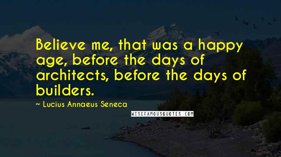 Lucius Annaeus Seneca Quotes: Believe me, that was a happy age, before the days of architects, before the days of builders.