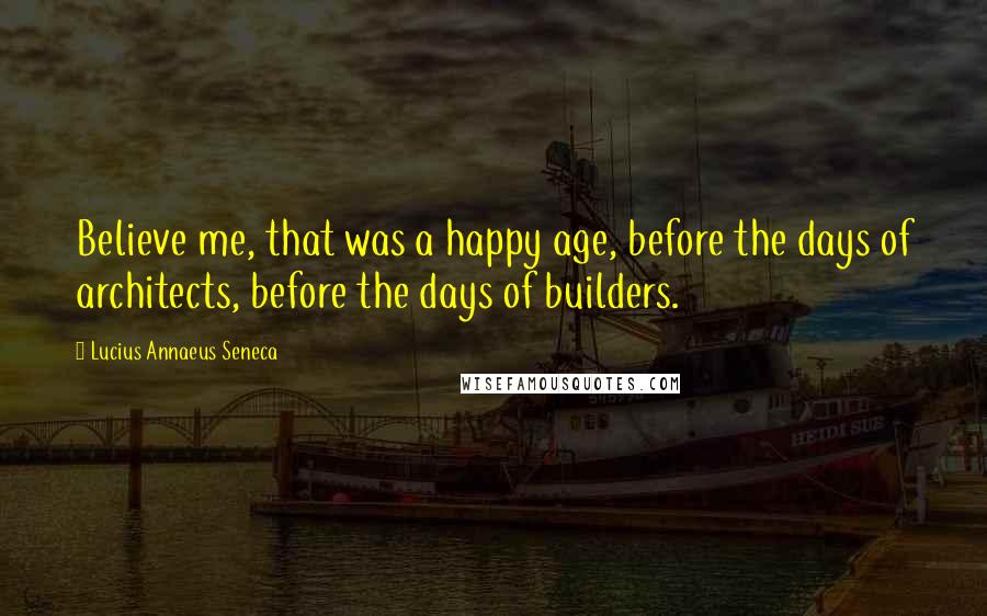 Lucius Annaeus Seneca Quotes: Believe me, that was a happy age, before the days of architects, before the days of builders.