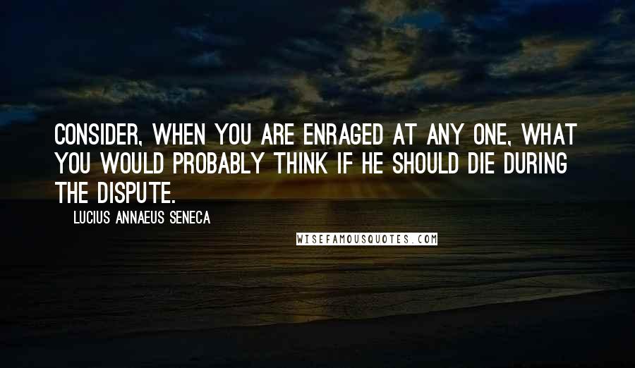 Lucius Annaeus Seneca Quotes: Consider, when you are enraged at any one, what you would probably think if he should die during the dispute.