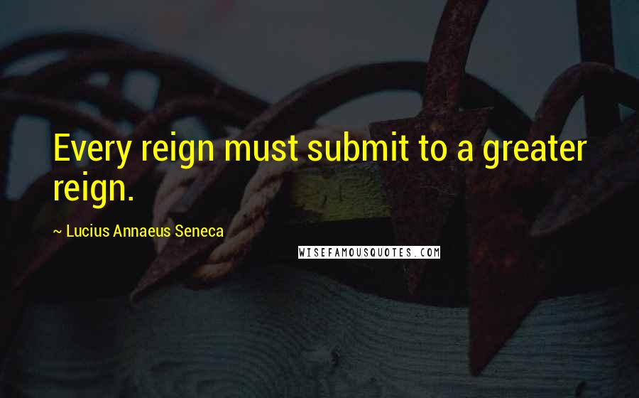 Lucius Annaeus Seneca Quotes: Every reign must submit to a greater reign.