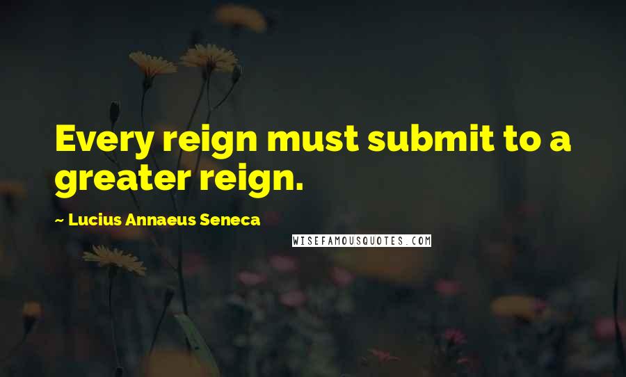 Lucius Annaeus Seneca Quotes: Every reign must submit to a greater reign.