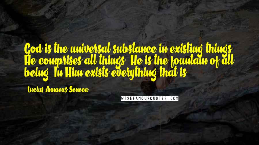 Lucius Annaeus Seneca Quotes: God is the universal substance in existing things. He comprises all things. He is the fountain of all being. In Him exists everything that is.