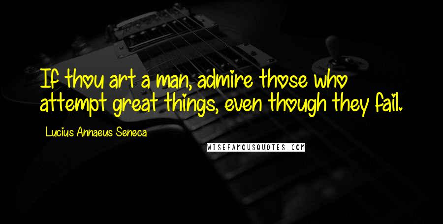 Lucius Annaeus Seneca Quotes: If thou art a man, admire those who attempt great things, even though they fail.