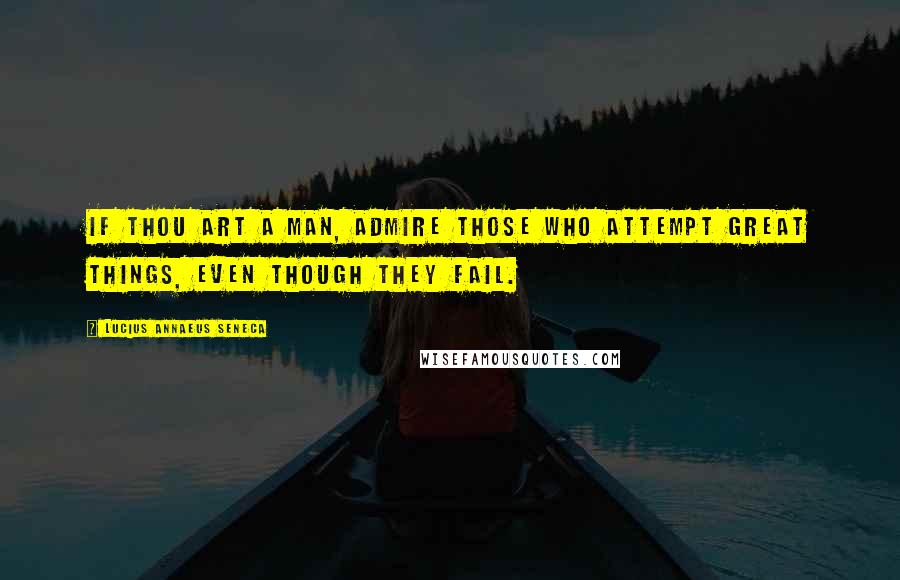 Lucius Annaeus Seneca Quotes: If thou art a man, admire those who attempt great things, even though they fail.
